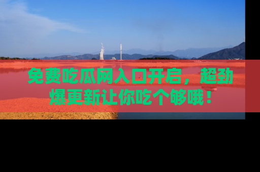 免费吃瓜网入口开启,超劲爆更新让你吃个够哦!