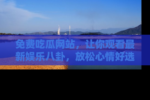 免费吃瓜网站,让你观看最新娱乐八卦,放松心情好选择