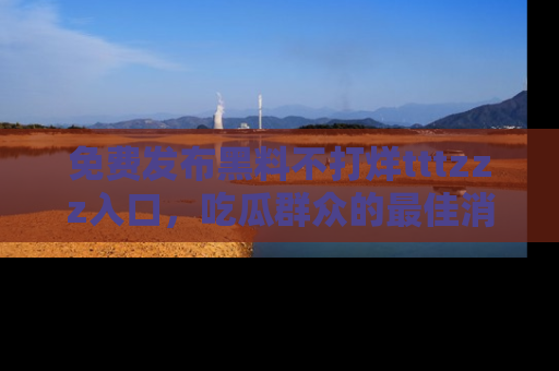 免费发布黑料不打烊tttzzz入口,吃瓜群众的最佳消息平台!