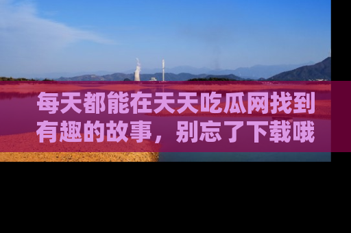 每天都能在天天吃瓜网找到有趣的故事,别忘了下载哦!