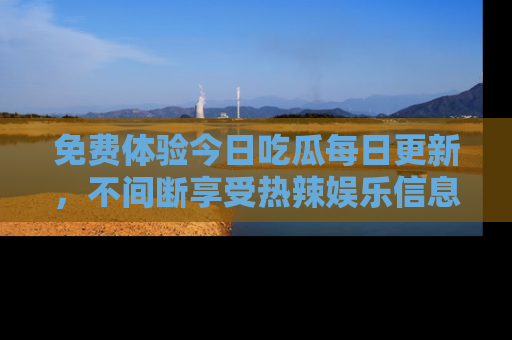 免费体验今日吃瓜每日更新,不间断享受热辣娱乐信息!