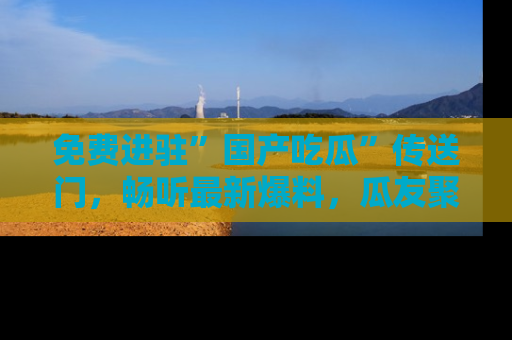 免费进驻”国产吃瓜”传送门,畅听最新爆料,瓜友聚集地等你!