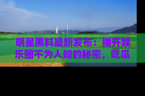 明星黑料最新发布:揭开娱乐圈不为人知的秘密,吃瓜者们请注意!