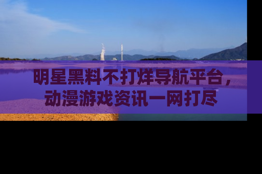 明星黑料不打烊导航平台,动漫游戏资讯一网打尽