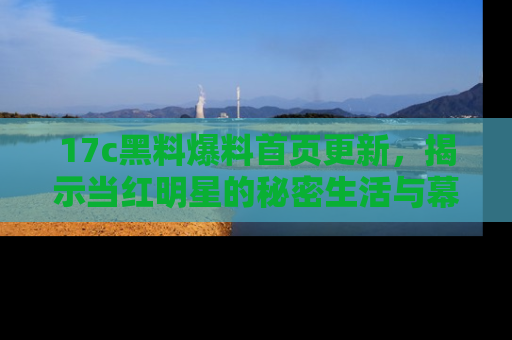 17c黑料爆料首页更新,揭示当红明星的秘密生活与幕后故事