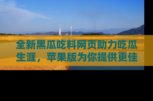 全新黑瓜吃料网页助力吃瓜生涯,苹果版为你提供更佳体验!
