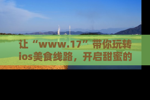 让“www.17”带你玩转ios美食线路,开启甜蜜的吃瓜时光吧!
