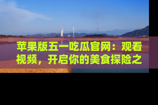 苹果版五一吃瓜官网:观看视频,开启你的美食探险之旅!