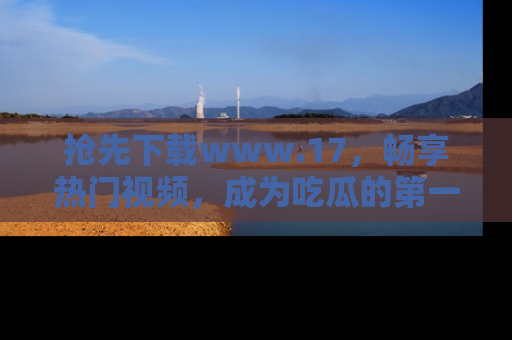 抢先下载www.17,畅享热门视频,成为吃瓜的第一手信息者!