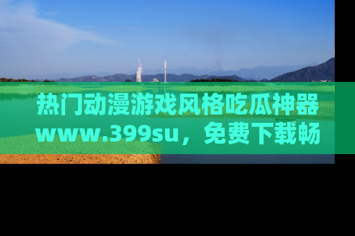 热门动漫游戏风格吃瓜神器www.399su,免费下载畅享精彩