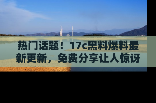 热门话题!17c黑料爆料最新更新,免费分享让人惊讶的事实!