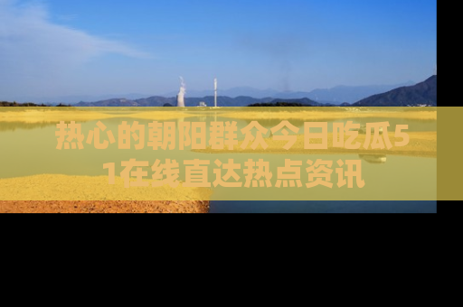 热心的朝阳群众今日吃瓜51在线直达热点资讯