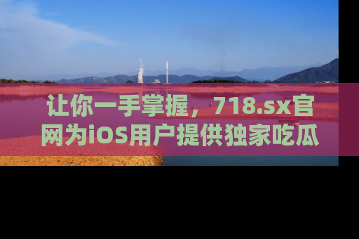 让你一手掌握,718.sx官网为iOS用户提供独家吃瓜内容!