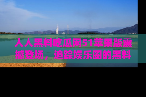 人人黑料吃瓜网51苹果版震撼登场，追踪娱乐圈的黑料与热闻