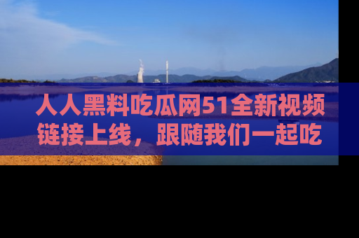 人人黑料吃瓜网51全新视频链接上线，跟随我们一起吃瓜围观！