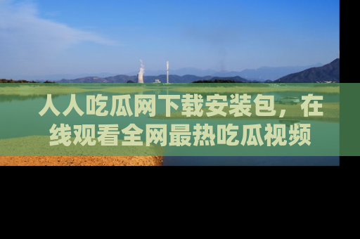 人人吃瓜网下载安装包，在线观看全网最热吃瓜视频