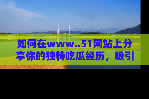 如何在www..51网站上分享你的独特吃瓜经历，吸引更多用户关注