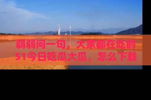弱弱问一句，大家都在吃的51今日吃瓜大瓜，怎么下载登录才能体验最新入口？