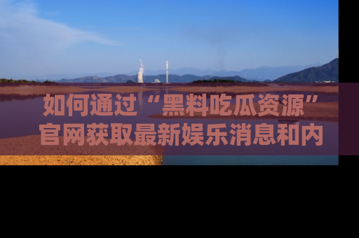 如何通过“黑料吃瓜资源”官网获取最新娱乐消息和内幕爆料