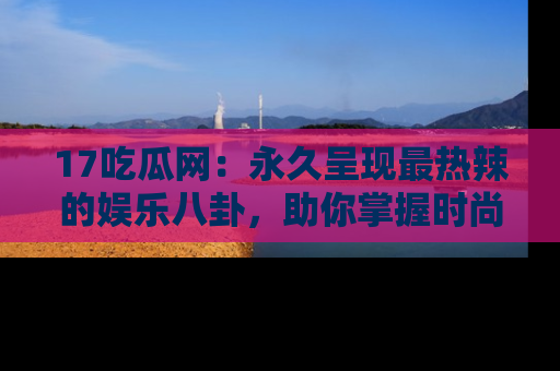17吃瓜网:永久呈现最热辣的娱乐八卦,助你掌握时尚趋势