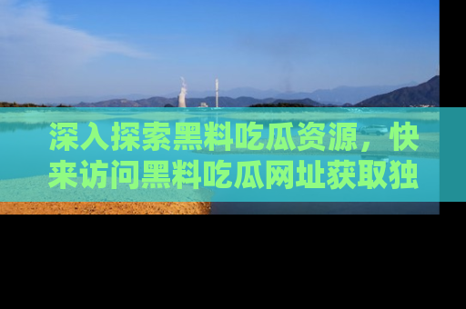 深入探索黑料吃瓜资源，快来访问黑料吃瓜网址获取独家内容！