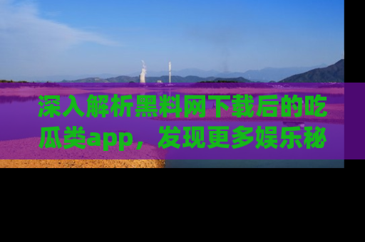 深入解析黑料网下载后的吃瓜类app，发现更多娱乐秘密