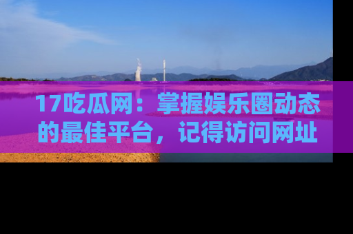 17吃瓜网:掌握娱乐圈动态的最佳平台,记得访问网址获取新鲜资讯!