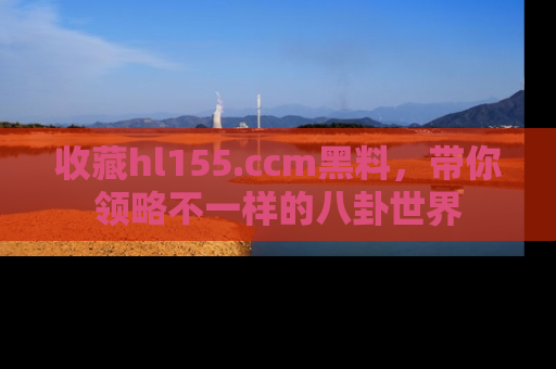 收藏hl155.ccm黑料,带你领略不一样的八卦世界
