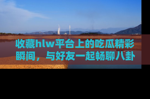 收藏hlw平台上的吃瓜精彩瞬间，与好友一起畅聊八卦趣闻！