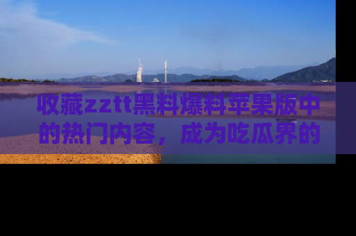收藏zztt黑料爆料苹果版中的热门内容，成为吃瓜界的资深玩家！