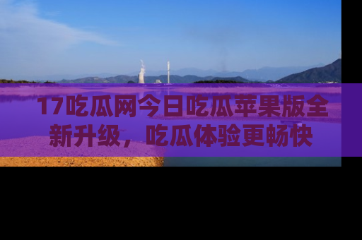 17吃瓜网今日吃瓜苹果版全新升级,吃瓜体验更畅快