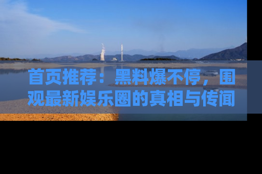 首页推荐：黑料爆不停，围观最新娱乐圈的真相与传闻