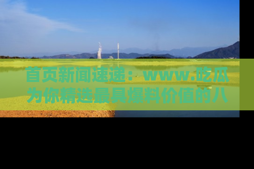 首页新闻速递：www.吃瓜为你精选最具爆料价值的八卦和趣闻！