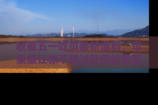 收藏五一吃瓜最新爆料，苹果版让你不错过任何娱乐新闻
