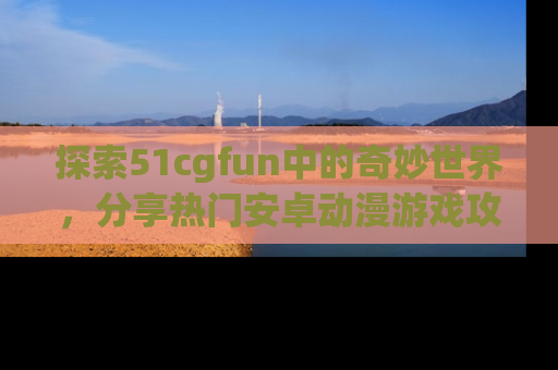 探索51cgfun中的奇妙世界，分享热门安卓动漫游戏攻略！