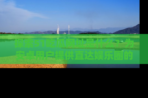 探索51吃瓜网址是什么？为安卓用户提供直达娱乐圈的途径