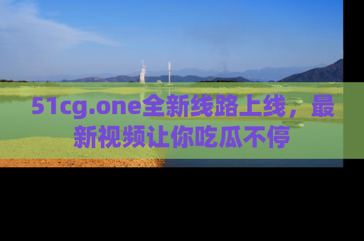 51cg.one全新线路上线,最新视频让你吃瓜不停