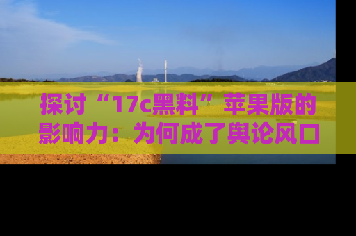 探讨“17c黑料”苹果版的影响力：为何成了舆论风口？