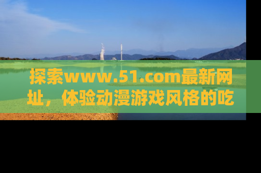 探索www.51.com最新网址，体验动漫游戏风格的吃瓜乐趣！