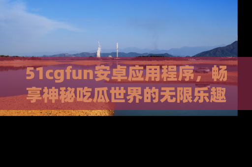 51cgfun安卓应用程序,畅享神秘吃瓜世界的无限乐趣!