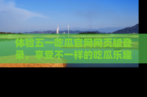 体验五一吃瓜官网网页版登录，享受不一样的吃瓜乐趣与互动体验