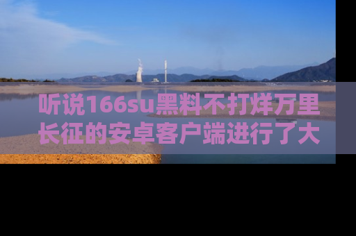 听说166su黑料不打烊万里长征的安卓客户端进行了大更新，八卦内容更加精彩与丰富！
