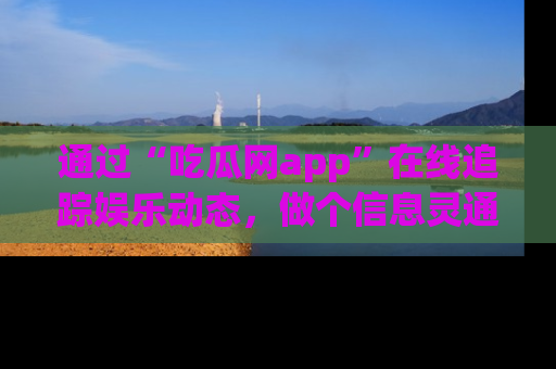 通过“吃瓜网app”在线追踪娱乐动态，做个信息灵通的吃瓜群众！