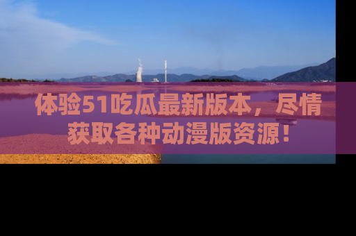 体验51吃瓜最新版本，尽情获取各种动漫版资源！