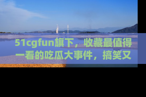 51cgfun旗下,收藏最值得一看的吃瓜大事件,搞笑又精彩!