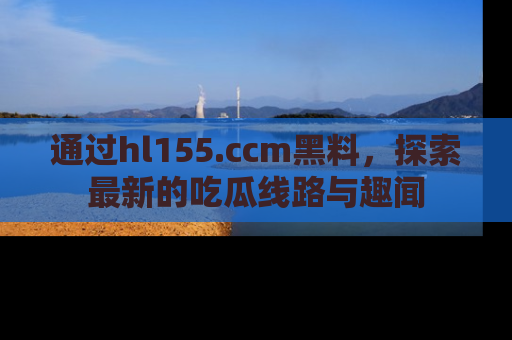 通过hl155.ccm黑料,探索最新的吃瓜线路与趣闻