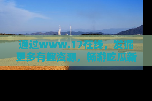 通过www.17在线，发掘更多有趣资源，畅游吃瓜新闻海洋