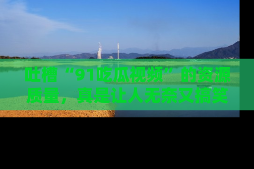 吐槽“91吃瓜视频”的资源质量,真是让人无奈又搞笑!