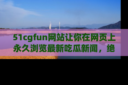 51cgfun网站让你在网页上永久浏览最新吃瓜新闻,绝不错过任何热点!