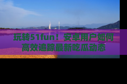 玩转51fun!安卓用户如何高效追踪最新吃瓜动态